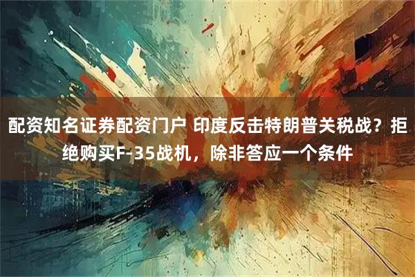 配资知名证券配资门户 印度反击特朗普关税战？拒绝购买F-35战机，除非答应一个条件