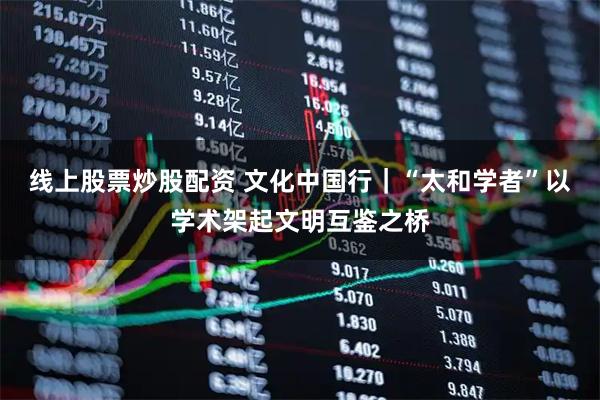 线上股票炒股配资 文化中国行｜“太和学者”以学术架起文明互鉴之桥