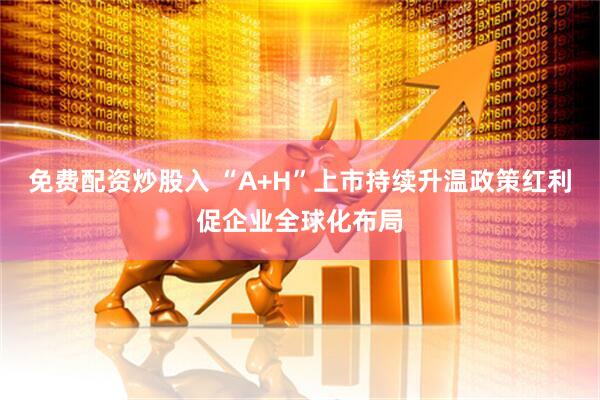 免费配资炒股入 “A+H”上市持续升温政策红利促企业全球化布局