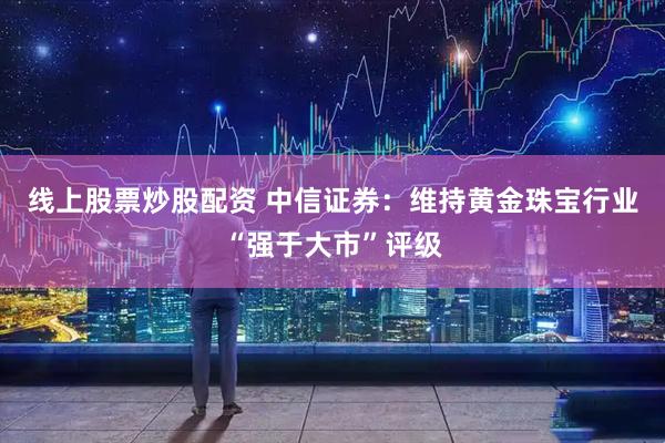 线上股票炒股配资 中信证券：维持黄金珠宝行业“强于大市”评级