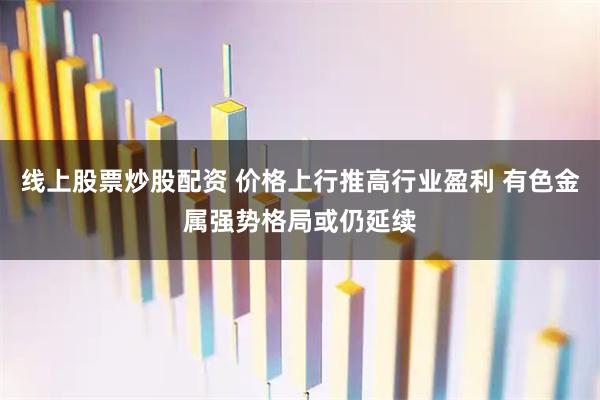 线上股票炒股配资 价格上行推高行业盈利 有色金属强势格局或仍延续