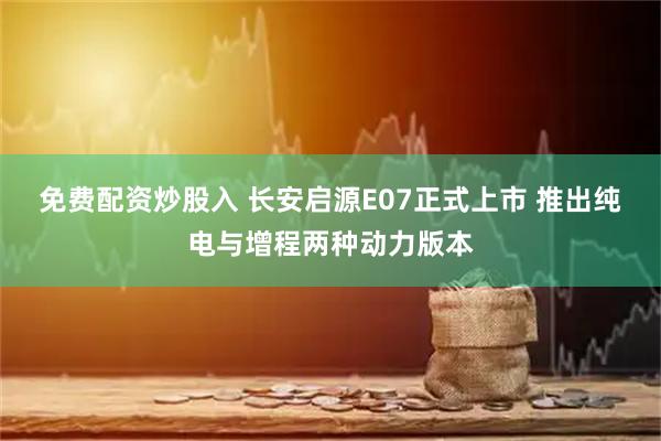 免费配资炒股入 长安启源E07正式上市 推出纯电与增程两种动力版本