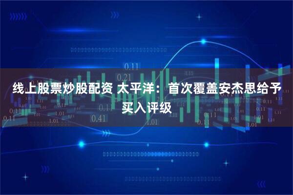 线上股票炒股配资 太平洋：首次覆盖安杰思给予买入评级