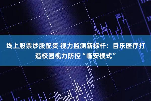 线上股票炒股配资 视力监测新标杆：目乐医疗打造校园视力防控“临安模式”