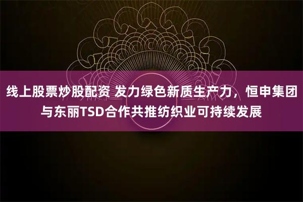 线上股票炒股配资 发力绿色新质生产力，恒申集团与东丽TSD合作共推纺织业可持续发展
