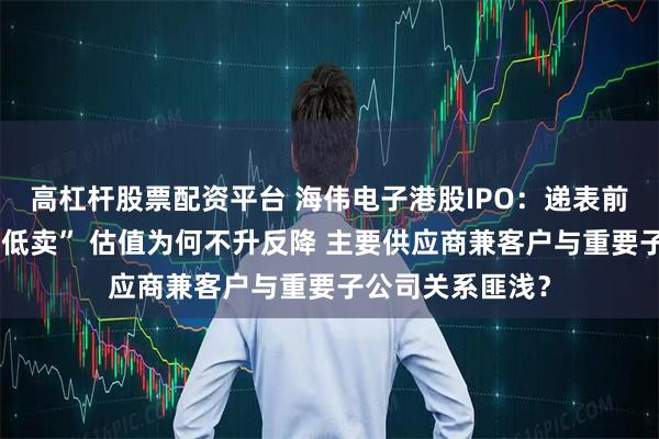 高杠杆股票配资平台 海伟电子港股IPO：递表前夕实控人“高买低卖” 估值为何不升反降 主要供应商兼客户与重要子公司关系匪浅？