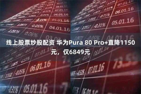 线上股票炒股配资 华为Pura 80 Pro+直降1150元，仅6849元