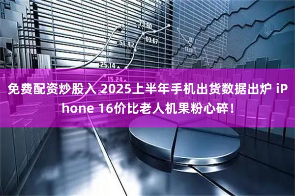 免费配资炒股入 2025上半年手机出货数据出炉 iPhone 16价比老人机果粉心碎！