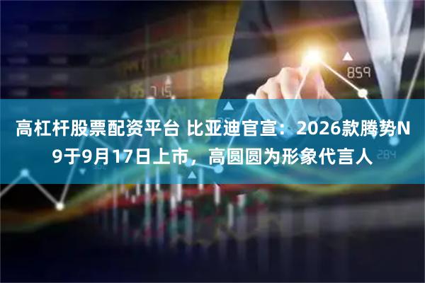 高杠杆股票配资平台 比亚迪官宣：2026款腾势N9于9月17日上市，高圆圆为形象代言人