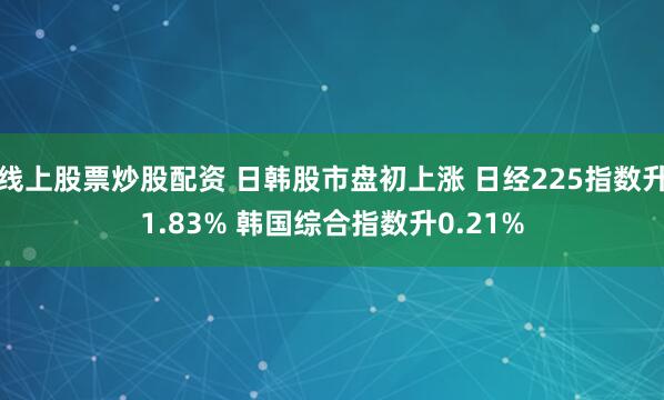 线上股票炒股配资 日韩股市盘初上涨 日经225指数升1.83% 韩国综合指数升0.21%