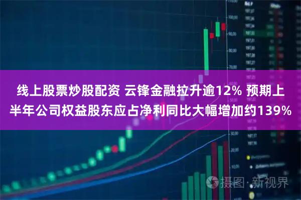 线上股票炒股配资 云锋金融拉升逾12% 预期上半年公司权益股东应占净利同比大幅增加约139%