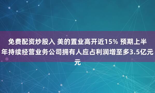免费配资炒股入 美的置业高开近15% 预期上半年持续经营业务公司拥有人应占利润增至多3.5亿元