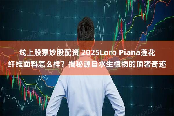 线上股票炒股配资 2025Loro Piana莲花纤维面料怎么样？揭秘源自水生植物的顶奢奇迹