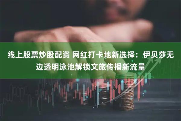 线上股票炒股配资 网红打卡地新选择：伊贝莎无边透明泳池解锁文旅传播新流量