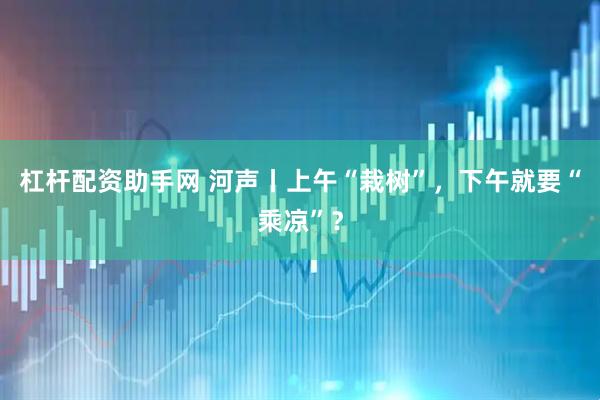 杠杆配资助手网 河声丨上午“栽树”，下午就要“乘凉”？