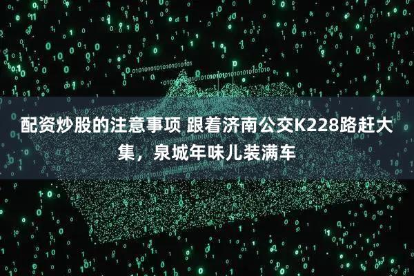 配资炒股的注意事项 跟着济南公交K228路赶大集，泉城年味儿装满车