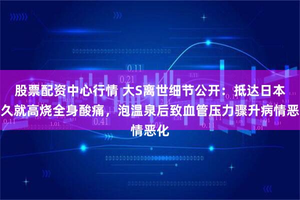 股票配资中心行情 大S离世细节公开：抵达日本不久就高烧全身酸痛，泡温泉后致血管压力骤升病情恶化