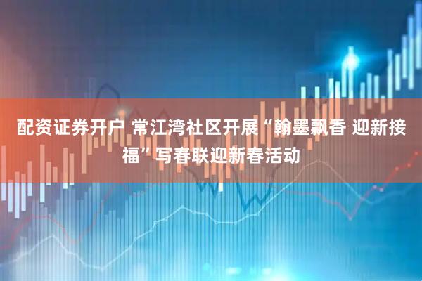 配资证券开户 常江湾社区开展“翰墨飘香 迎新接福”写春联迎新春活动