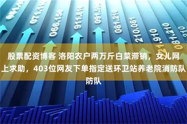 股票配资博客 洛阳农户两万斤白菜滞销，女儿网上求助，403位网友下单指定送环卫站养老院消防队