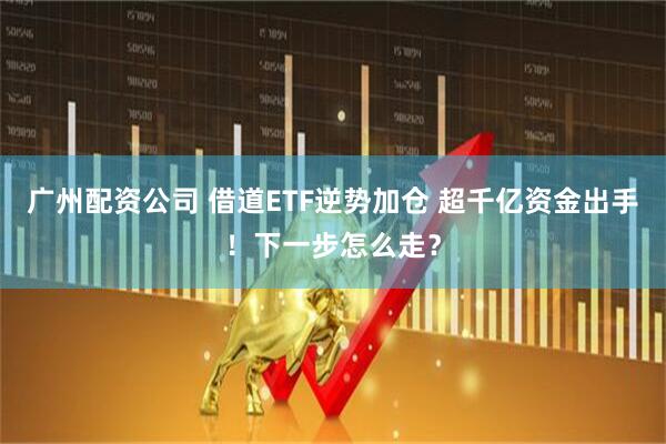广州配资公司 借道ETF逆势加仓 超千亿资金出手！下一步怎么走？