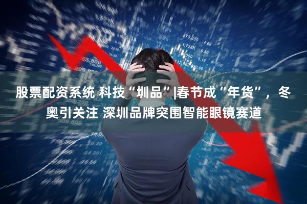 股票配资系统 科技“圳品”|春节成“年货”，冬奥引关注 深圳品牌突围智能眼镜赛道