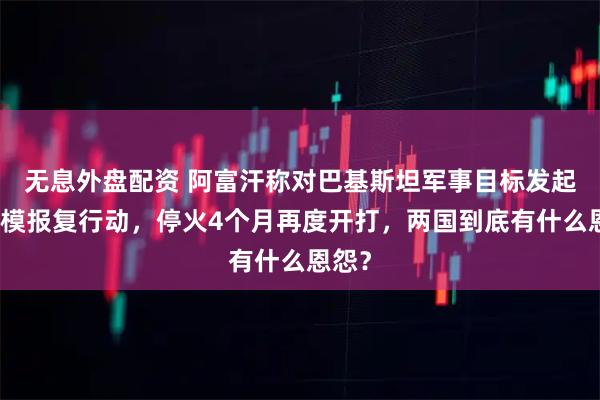 无息外盘配资 阿富汗称对巴基斯坦军事目标发起大规模报复行动，停火4个月再度开打，两国到底有什么恩怨？