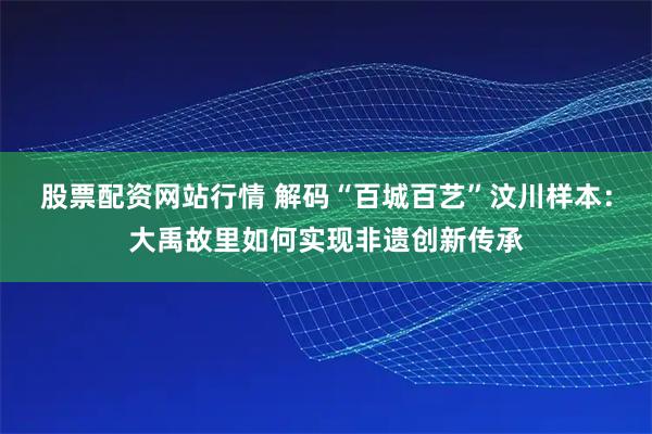 股票配资网站行情 解码“百城百艺”汶川样本：大禹故里如何实现非遗创新传承