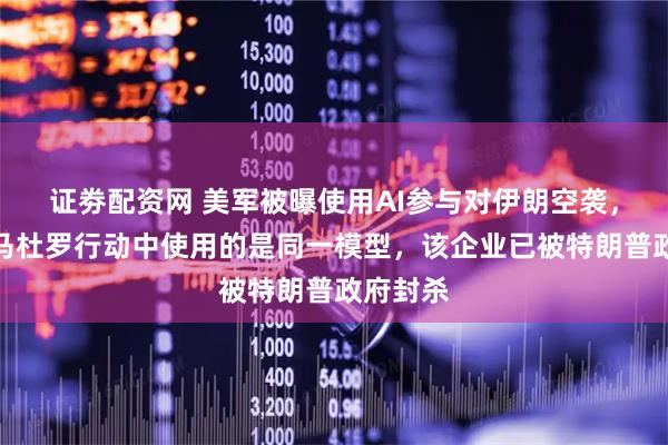 证劵配资网 美军被曝使用AI参与对伊朗空袭，与抓捕马杜罗行动中使用的是同一模型，该企业已被特朗普政府封杀