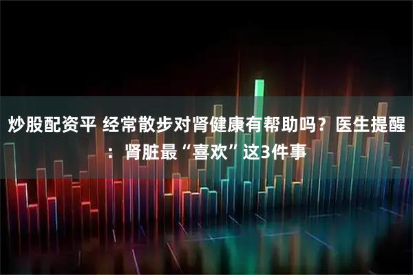 炒股配资平 经常散步对肾健康有帮助吗？医生提醒：肾脏最“喜欢”这3件事