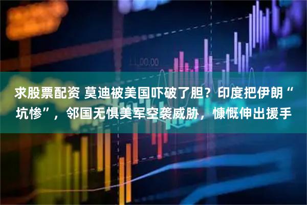 求股票配资 莫迪被美国吓破了胆？印度把伊朗“坑惨”，邻国无惧美军空袭威胁，慷慨伸出援手