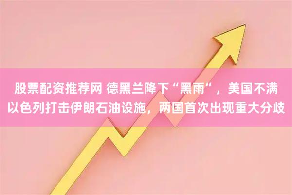 股票配资推荐网 德黑兰降下“黑雨”，美国不满以色列打击伊朗石油设施，两国首次出现重大分歧