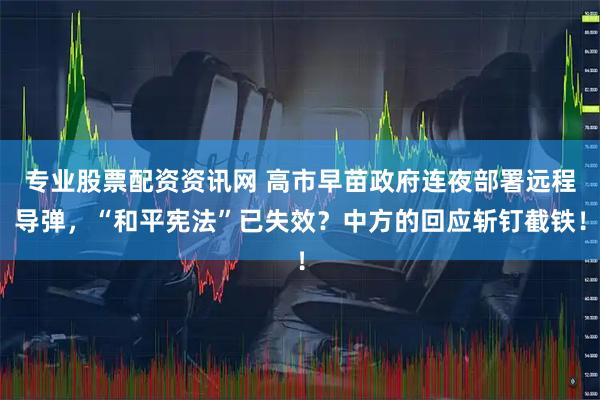 专业股票配资资讯网 高市早苗政府连夜部署远程导弹，“和平宪法”已失效？中方的回应斩钉截铁！