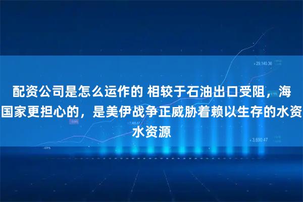配资公司是怎么运作的 相较于石油出口受阻，海湾国家更担心的，是美伊战争正威胁着赖以生存的水资源
