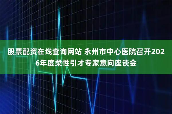 股票配资在线查询网站 永州市中心医院召开2026年度柔性引才专家意向座谈会