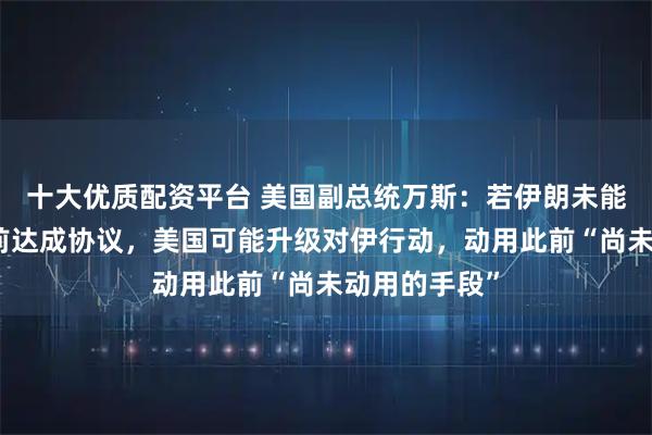 十大优质配资平台 美国副总统万斯：若伊朗未能在最后期限前达成协议，美国可能升级对伊行动，动用此前“尚未动用的手段”