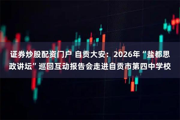 证券炒股配资门户 自贡大安：2026年“盐都思政讲坛”巡回互动报告会走进自贡市第四中学校